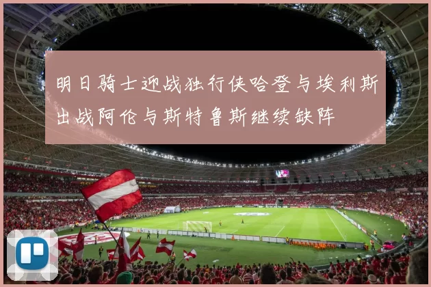 明日骑士迎战独行侠哈登与埃利斯出战阿伦与斯特鲁斯继续缺阵