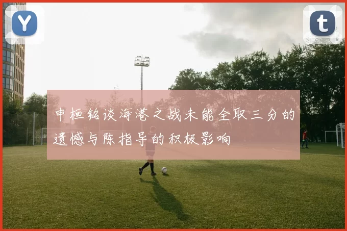 申桓铭谈海港之战未能全取三分的遗憾与陈指导的积极影响