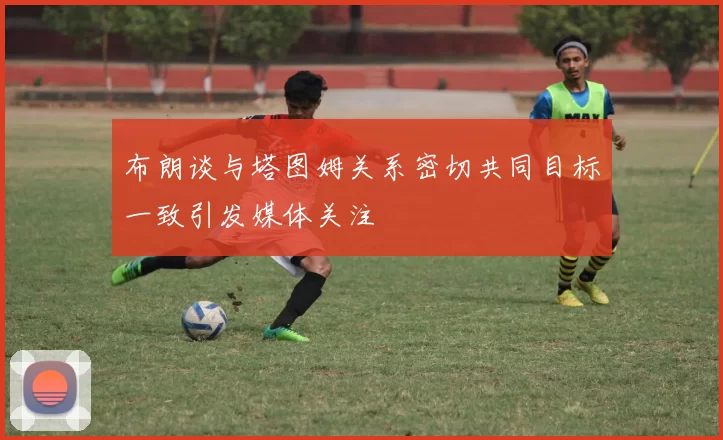 布朗谈与塔图姆关系密切共同目标一致引发媒体关注