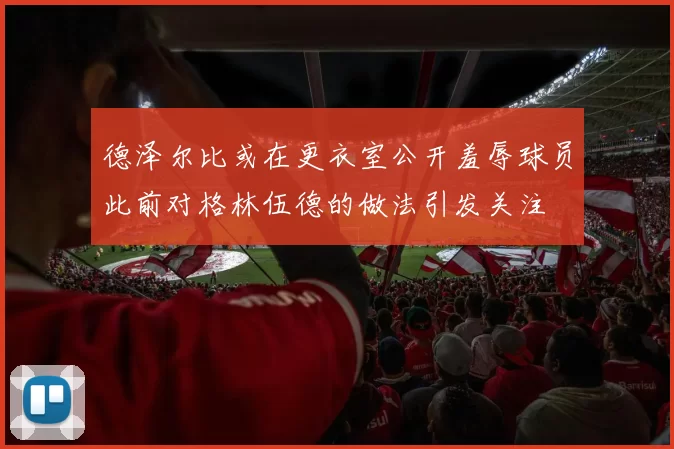 德泽尔比或在更衣室公开羞辱球员此前对格林伍德的做法引发关注