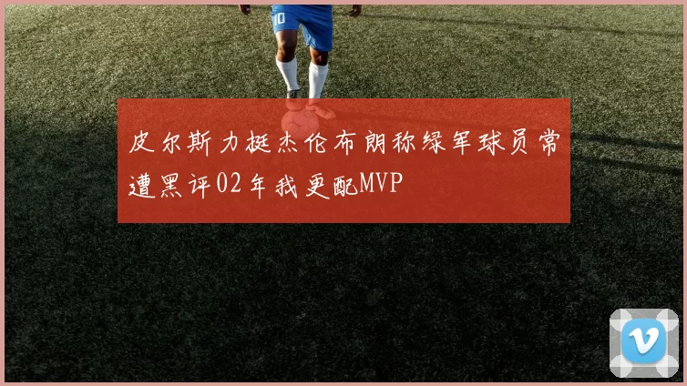 皮尔斯力挺杰伦布朗称绿军球员常遭黑评02年我更配MVP