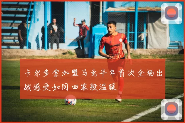 卡尔多索加盟马竞半年首次全场出战感受如同回家般温暖