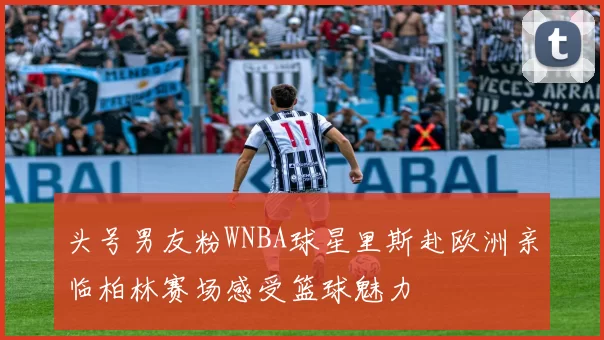 头号男友粉WNBA球星里斯赴欧洲亲临柏林赛场感受篮球魅力