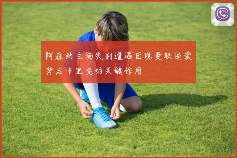 阿森纳主场失利遭遇困境曼联逆袭背后卡里克的关键作用