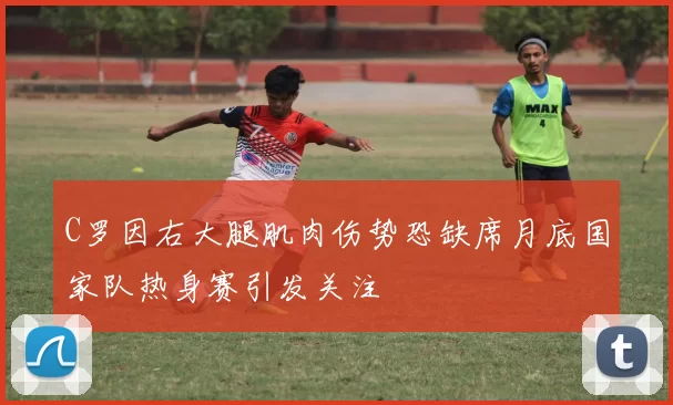 C罗因右大腿肌肉伤势恐缺席月底国家队热身赛引发关注