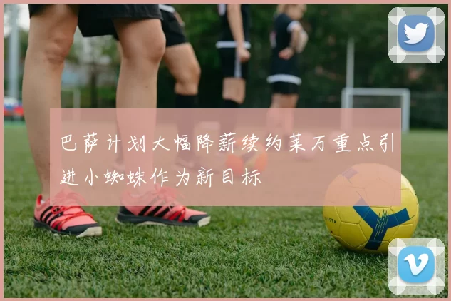 巴萨计划大幅降薪续约莱万重点引进小蜘蛛作为新目标