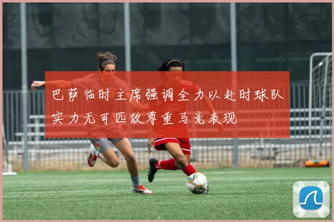 巴萨临时主席强调全力以赴时球队实力无可匹敌尊重马竞表现