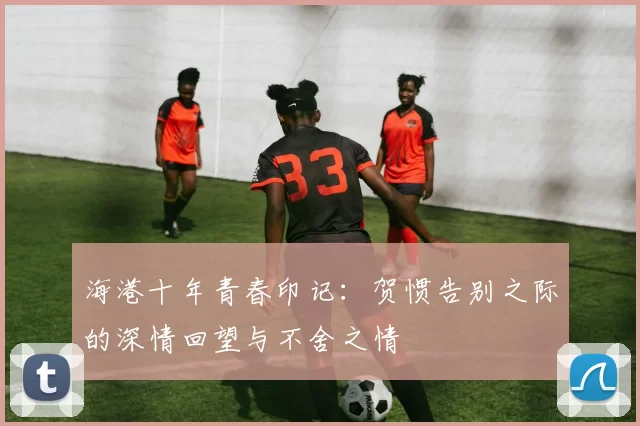 海港十年青春印记：贺惯告别之际的深情回望与不舍之情