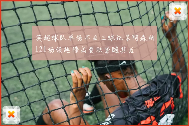 英超球队单场不丢三球纪录阿森纳121场领跑穆式曼联紧随其后