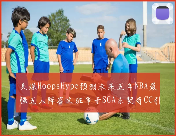 美媒HoopsHype预测未来五年NBA最强五人阵容文班华子SGA东契奇CC引发热议
