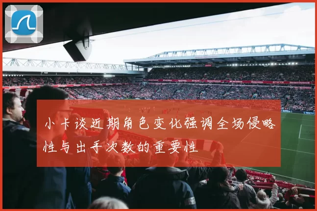 小卡谈近期角色变化强调全场侵略性与出手次数的重要性